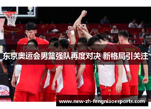 东京奥运会男篮强队再度对决 新格局引关注